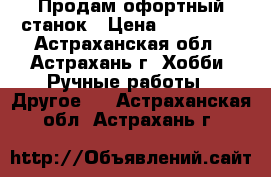 Продам офортный станок › Цена ­ 130 000 - Астраханская обл., Астрахань г. Хобби. Ручные работы » Другое   . Астраханская обл.,Астрахань г.